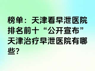 榜单：天津看早泄医院排名前十“公开宣布”天津治疗早泄医院有哪些?