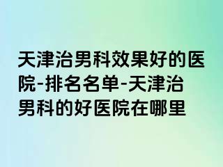 天津治男科效果好的医院-排名名单-天津治男科的好医院在哪里