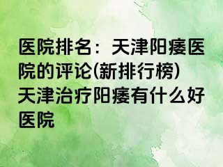 医院排名：天津阳痿医院的评论(新排行榜)天津治疗阳痿有什么好医院