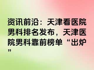 资讯前沿：天津看医院男科排名发布，天津医院男科靠前榜单“出炉”