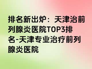 排名新出炉：天津治前列腺炎医院TOP3排名-天津专业治疗前列腺炎医院