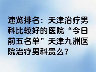 速览排名：天津治疗男科比较好的医院“今日前五名单”天津九洲医院治疗男科贵么?