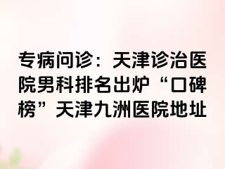 专病问诊：天津诊治医院男科排名出炉“口碑榜”天津九洲医院地址