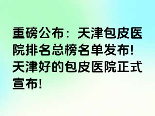 重磅公布：天津包皮医院排名总榜名单发布!天津好的包皮医院正式宣布!