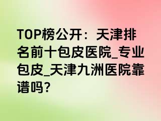 TOP榜公开：天津排名前十包皮医院_专业包皮_天津九洲医院靠谱吗?