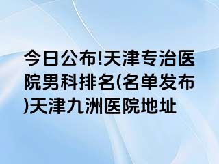 今日公布!天津专治医院男科排名(名单发布)天津九洲医院地址