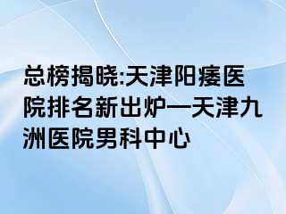 总榜揭晓:天津阳痿医院排名新出炉—天津九洲医院男科中心