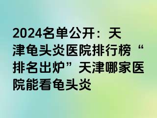 2024名单公开：天津龟头炎医院排行榜“排名出炉”天津哪家医院能看龟头炎