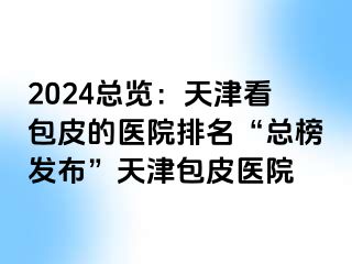 2024总览：天津看包皮的医院排名“总榜发布”天津包皮医院