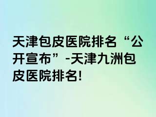 天津包皮医院排名“公开宣布”-天津九洲包皮医院排名!