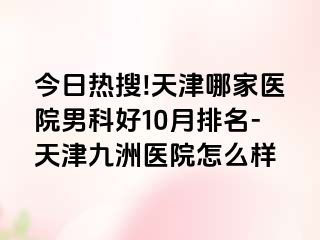 今日热搜!天津哪家医院男科好10月排名-天津九洲医院怎么样