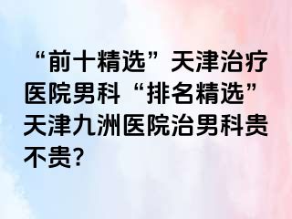 “前十精选”天津治疗医院男科“排名精选”天津九洲医院治男科贵不贵?