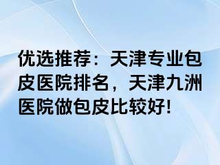 优选推荐：天津专业包皮医院排名，天津九洲医院做包皮比较好!