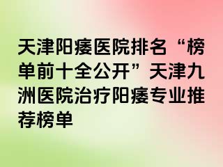 天津阳痿医院排名“榜单前十全公开”天津九洲医院治疗阳痿专业推荐榜单