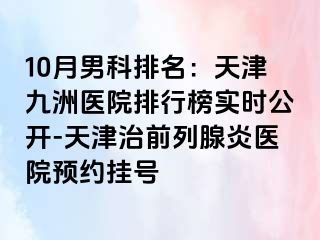 10月男科排名：天津九洲医院排行榜实时公开-天津治前列腺炎医院预约挂号