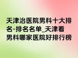 天津治医院男科十大排名-排名名单_天津看男科哪家医院好排行榜