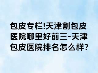 包皮专栏!天津割包皮医院哪里好前三-天津包皮医院排名怎么样?