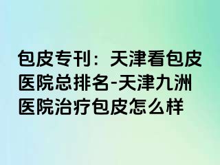 包皮专刊：天津看包皮医院总排名-天津九洲医院治疗包皮怎么样