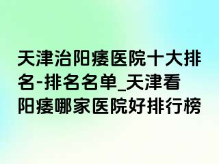 天津治阳痿医院十大排名-排名名单_天津看阳痿哪家医院好排行榜