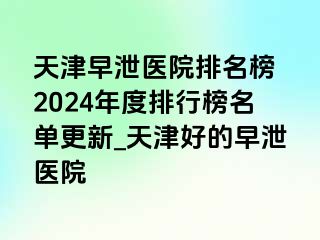 天津早泄医院排名榜 2024年度排行榜名单更新_天津好的早泄医院