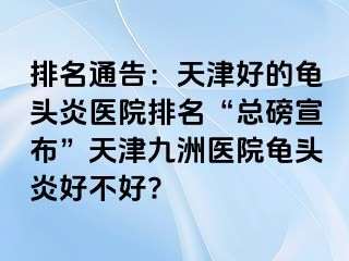 排名通告：天津好的龟头炎医院排名“总磅宣布”天津九洲医院龟头炎好不好?