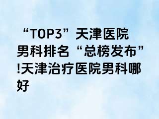 “TOP3”天津医院男科排名“总榜发布”!天津治疗医院男科哪好