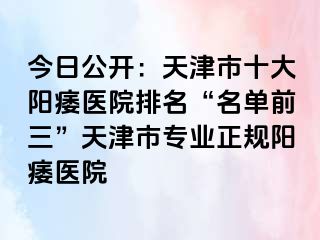 今日公开：天津市十大阳痿医院排名“名单前三”天津市专业正规阳痿医院