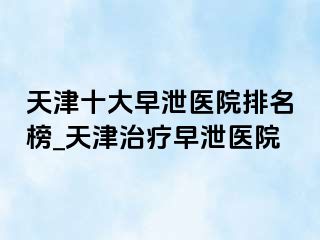 天津十大早泄医院排名榜_天津治疗早泄医院