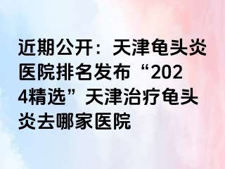 近期公开：天津龟头炎医院排名发布“2024精选”天津治疗龟头炎去哪家医院