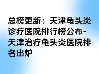 总榜更新：天津龟头炎诊疗医院排行榜公布-天津治疗龟头炎医院排名出炉