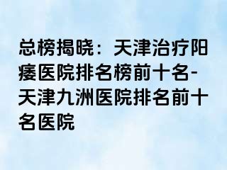 总榜揭晓：天津治疗阳痿医院排名榜前十名-天津九洲医院排名前十名医院