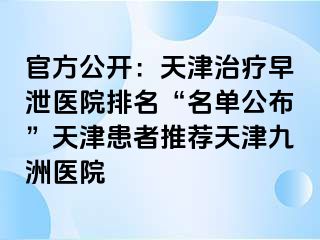 官方公开：天津治疗早泄医院排名“名单公布”天津患者推荐天津九洲医院