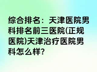 综合排名：天津医院男科排名前三医院(正规医院)天津治疗医院男科怎么样?