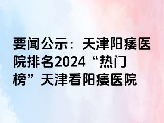 要闻公示：天津阳痿医院排名2024“热门榜”天津看阳痿医院