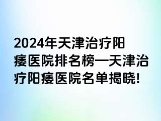 2024年天津治疗阳痿医院排名榜—天津治疗阳痿医院名单揭晓!