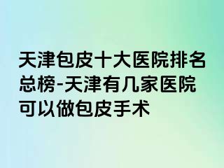 天津包皮十大医院排名总榜-天津有几家医院可以做包皮手术