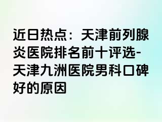 近日热点：天津前列腺炎医院排名前十评选-天津九洲医院男科口碑好的原因