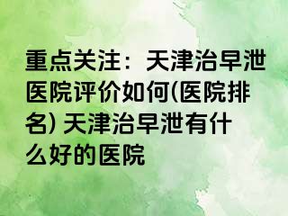 重点关注：天津治早泄医院评价如何(医院排名) 天津治早泄有什么好的医院