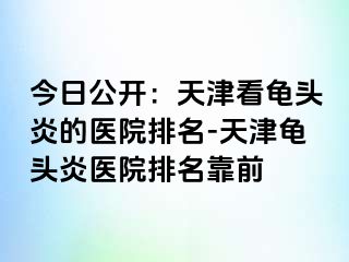 今日公开：天津看龟头炎的医院排名-天津龟头炎医院排名靠前