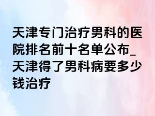 天津专门治疗男科的医院排名前十名单公布_天津得了男科病要多少钱治疗