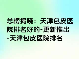 总榜揭晓：天津包皮医院排名好的-更新推出-天津包皮医院排名