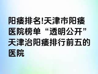 阳痿排名!天津市阳痿医院榜单“透明公开”天津治阳痿排行前五的医院