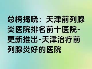 总榜揭晓：天津前列腺炎医院排名前十医院-更新推出-天津治疗前列腺炎好的医院