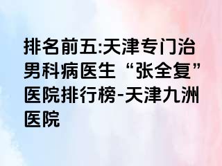 排名前五:天津专门治男科病医生“张全复”医院排行榜-天津九洲医院