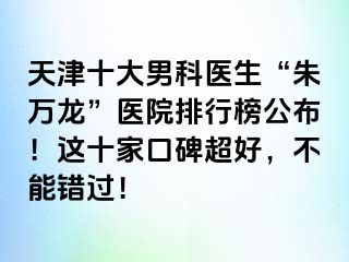 天津十大男科医生“朱万龙”医院排行榜公布！这十家口碑超好，不能错过！