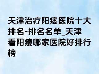 天津治疗阳痿医院十大排名-排名名单_天津看阳痿哪家医院好排行榜