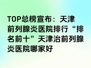 TOP总榜宣布：天津前列腺炎医院排行“排名前十”天津治前列腺炎医院哪家好