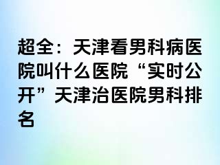 超全：天津看男科病医院叫什么医院“实时公开”天津治医院男科排名