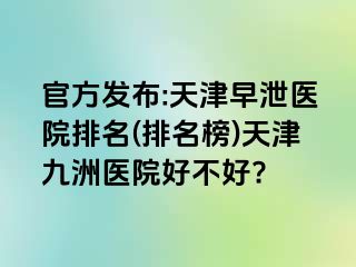 官方发布:天津早泄医院排名(排名榜)天津九洲医院好不好?