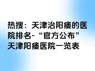 热搜：天津治阳痿的医院排名-“官方公布”天津阳痿医院一览表